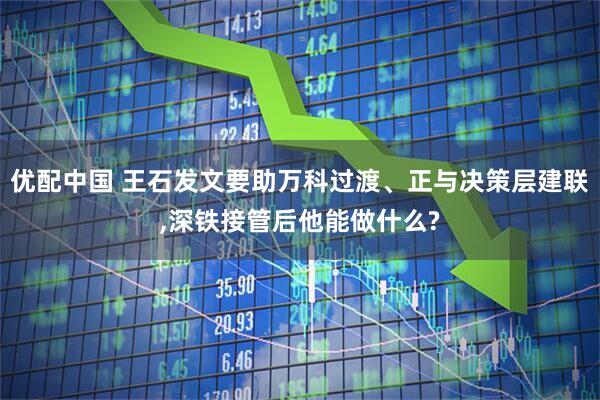 优配中国 王石发文要助万科过渡、正与决策层建联,深铁接管后他能做什么?