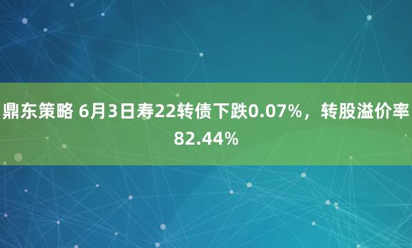 鼎东策略 6月3日寿22转债下跌0.07%，转股溢价率82.44%