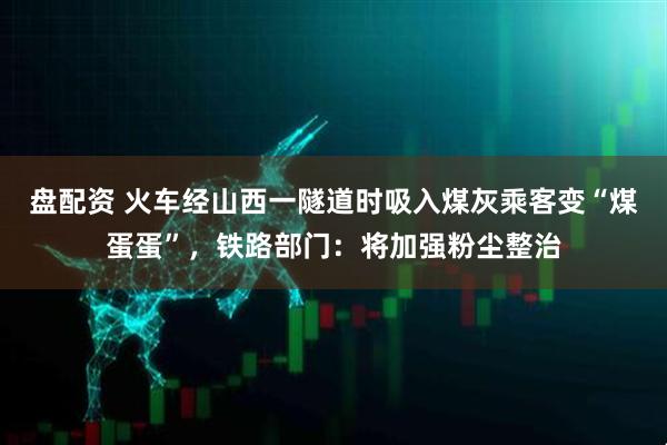 盘配资 火车经山西一隧道时吸入煤灰乘客变“煤蛋蛋”，铁路部门：将加强粉尘整治