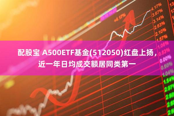 配股宝 A500ETF基金(512050)红盘上扬，近一年日均成交额居同类第一
